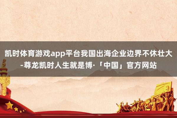 凯时体育游戏app平台我国出海企业边界不休壮大-尊龙凯时人生就是博·「中国」官方网站