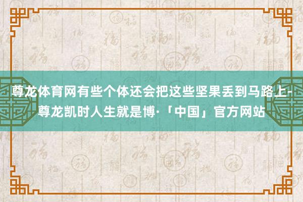 尊龙体育网有些个体还会把这些坚果丢到马路上-尊龙凯时人生就是博·「中国」官方网站