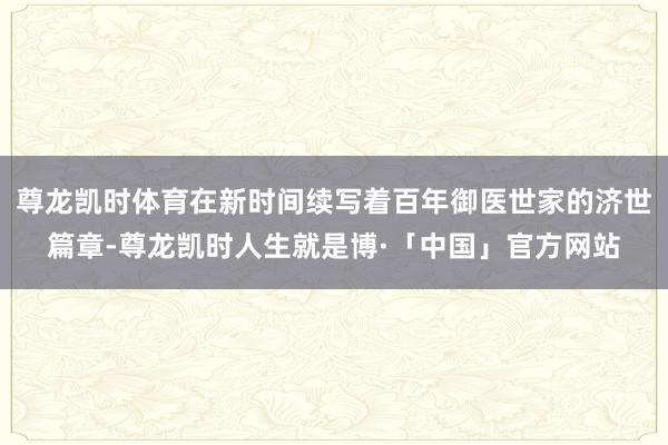 尊龙凯时体育在新时间续写着百年御医世家的济世篇章-尊龙凯时人生就是博·「中国」官方网站