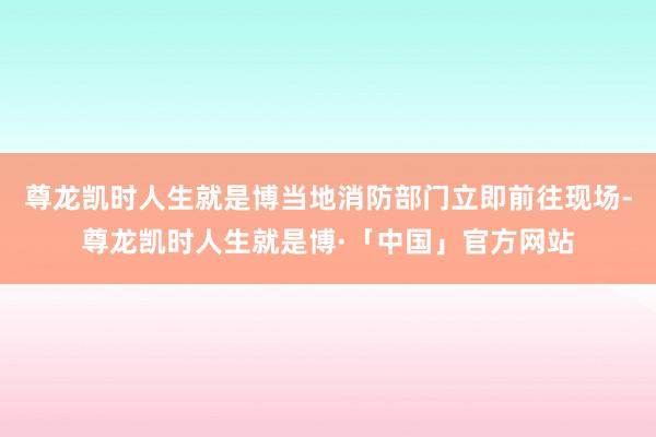 尊龙凯时人生就是博当地消防部门立即前往现场-尊龙凯时人生就是博·「中国」官方网站