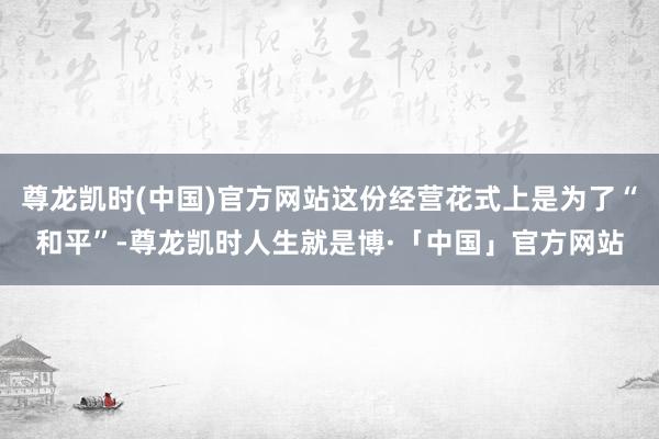 尊龙凯时(中国)官方网站这份经营花式上是为了“和平”-尊龙凯时人生就是博·「中国」官方网站