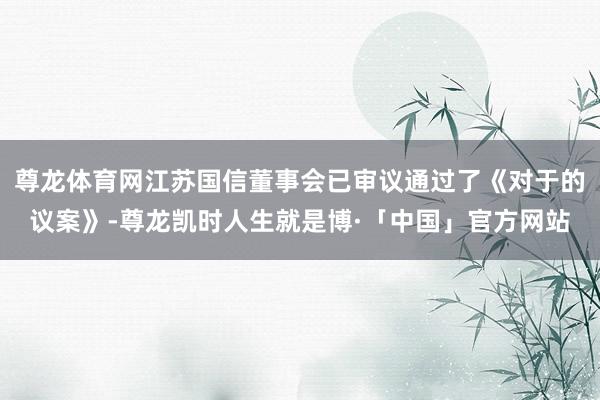 尊龙体育网江苏国信董事会已审议通过了《对于的议案》-尊龙凯时人生就是博·「中国」官方网站