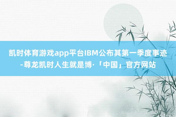 凯时体育游戏app平台IBM公布其第一季度事迹-尊龙凯时人生就是博·「中国」官方网站