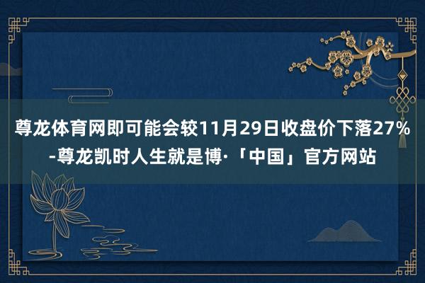 尊龙体育网即可能会较11月29日收盘价下落27%-尊龙凯时人生就是博·「中国」官方网站