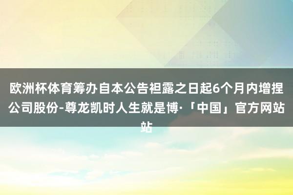 欧洲杯体育筹办自本公告袒露之日起6个月内增捏公司股份-尊龙凯时人生就是博·「中国」官方网站