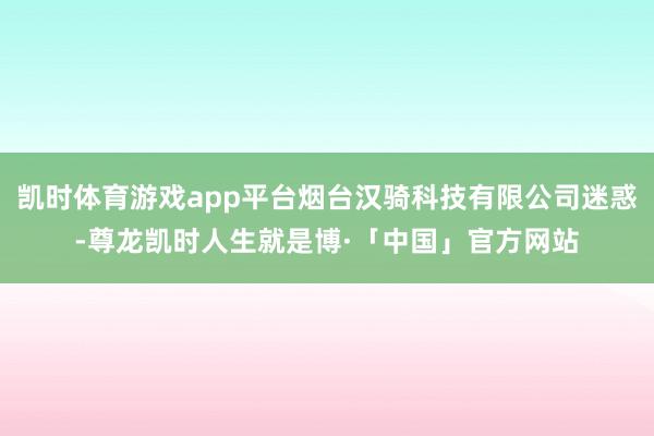 凯时体育游戏app平台烟台汉骑科技有限公司迷惑-尊龙凯时人生就是博·「中国」官方网站