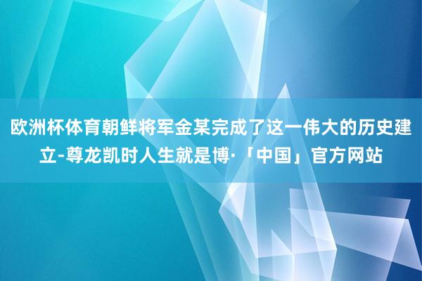 欧洲杯体育朝鲜将军金某完成了这一伟大的历史建立-尊龙凯时人生就是博·「中国」官方网站