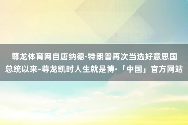 尊龙体育网　　自唐纳德·特朗普再次当选好意思国总统以来-尊龙凯时人生就是博·「中国」官方网站