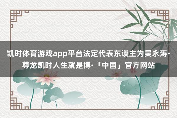 凯时体育游戏app平台法定代表东谈主为吴永涛-尊龙凯时人生就是博·「中国」官方网站