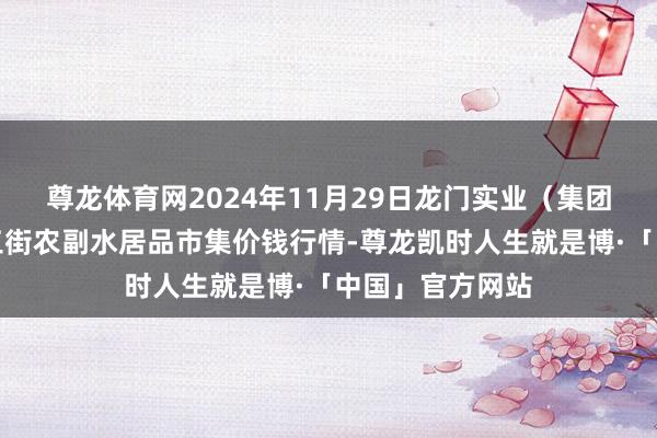 尊龙体育网2024年11月29日龙门实业(集团)有限公司西三街农副水居品市集价钱行情-尊龙凯时人生就是博·「中国」官方网站