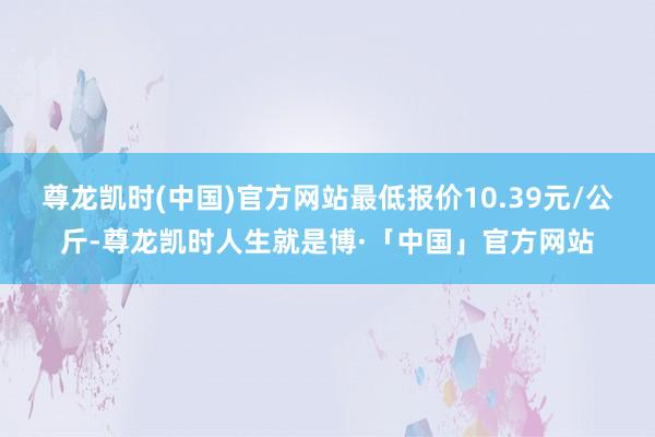 尊龙凯时(中国)官方网站最低报价10.39元/公斤-尊龙凯时人生就是博·「中国」官方网站