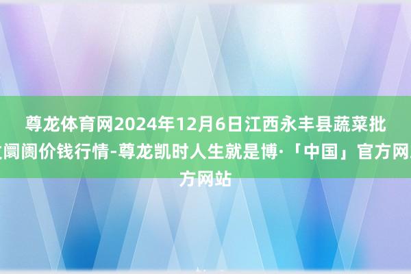 尊龙体育网2024年12月6日江西永丰县蔬菜批发阛阓价钱行情-尊龙凯时人生就是博·「中国」官方网站
