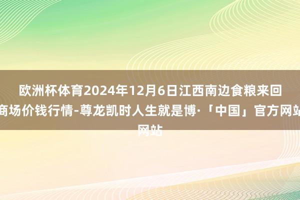 欧洲杯体育2024年12月6日江西南边食粮来回商场价钱行情-尊龙凯时人生就是博·「中国」官方网站