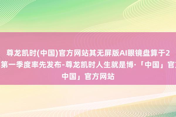 尊龙凯时(中国)官方网站其无屏版AI眼镜盘算于2026年第一季度率先发布-尊龙凯时人生就是博·「中国」官方网站