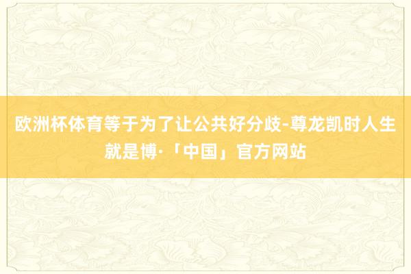 欧洲杯体育等于为了让公共好分歧-尊龙凯时人生就是博·「中国」官方网站