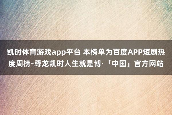 凯时体育游戏app平台 本榜单为百度APP短剧热度周榜-尊龙凯时人生就是博·「中国」官方网站