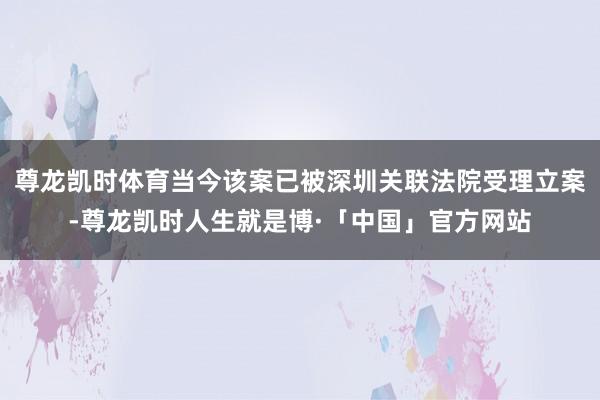 尊龙凯时体育当今该案已被深圳关联法院受理立案-尊龙凯时人生就是博·「中国」官方网站