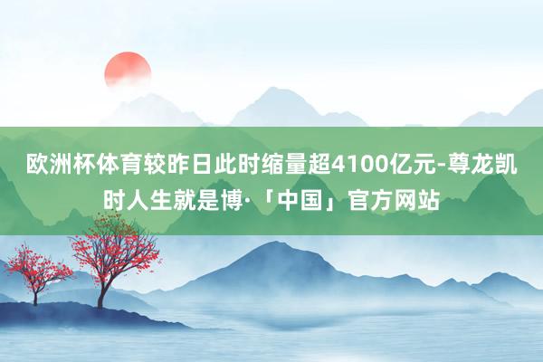 欧洲杯体育较昨日此时缩量超4100亿元-尊龙凯时人生就是博·「中国」官方网站