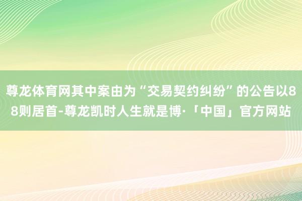 尊龙体育网其中案由为“交易契约纠纷”的公告以88则居首-尊龙凯时人生就是博·「中国」官方网站