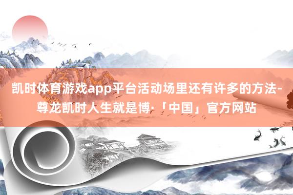 凯时体育游戏app平台活动场里还有许多的方法-尊龙凯时人生就是博·「中国」官方网站
