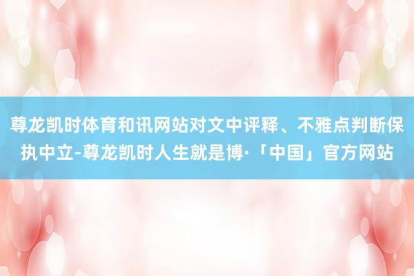 尊龙凯时体育和讯网站对文中评释、不雅点判断保执中立-尊龙凯时人生就是博·「中国」官方网站