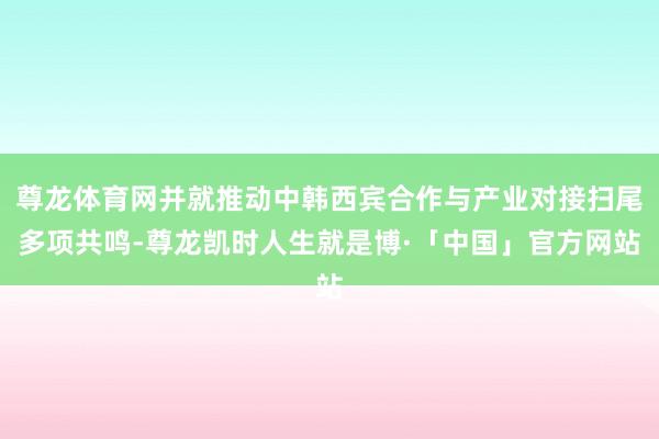 尊龙体育网并就推动中韩西宾合作与产业对接扫尾多项共鸣-尊龙凯时人生就是博·「中国」官方网站