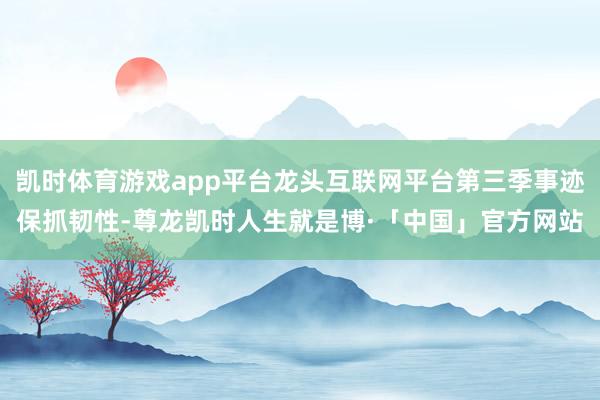凯时体育游戏app平台龙头互联网平台第三季事迹保抓韧性-尊龙凯时人生就是博·「中国」官方网站