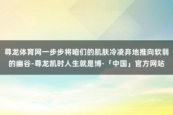 尊龙体育网一步步将咱们的肌肤冷凌弃地推向软弱的幽谷-尊龙凯时人生就是博·「中国」官方网站