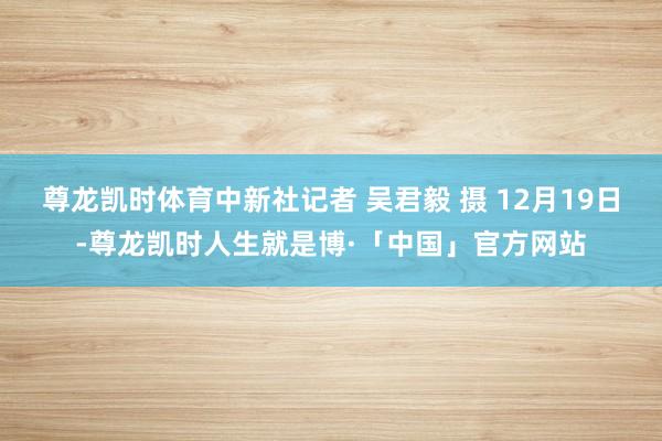 尊龙凯时体育中新社记者 吴君毅 摄 12月19日-尊龙凯时人生就是博·「中国」官方网站