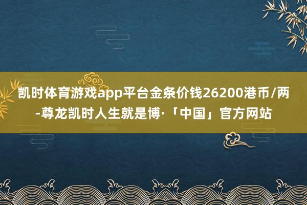 凯时体育游戏app平台金条价钱26200港币/两-尊龙凯时人生就是博·「中国」官方网站