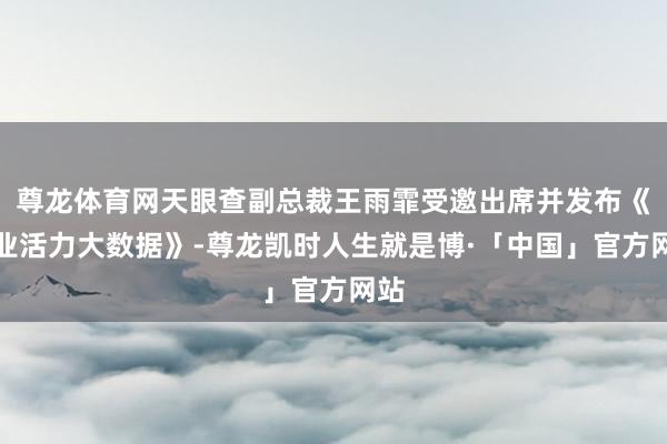 尊龙体育网天眼查副总裁王雨霏受邀出席并发布《企业活力大数据》-尊龙凯时人生就是博·「中国」官方网站