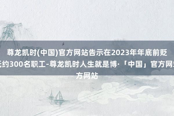 尊龙凯时(中国)官方网站告示在2023年年底前贬低约300名职工-尊龙凯时人生就是博·「中国」官方网站