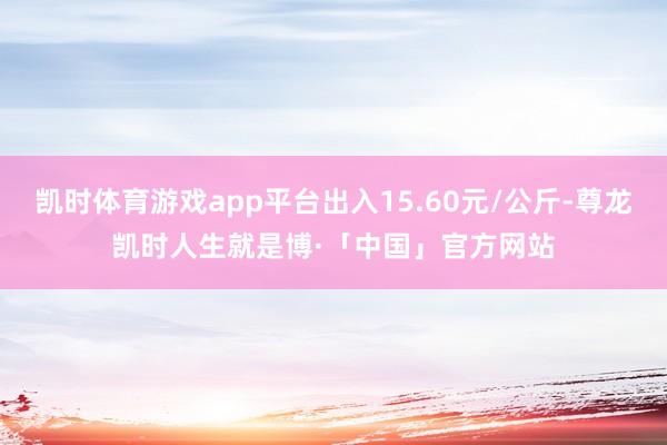 凯时体育游戏app平台出入15.60元/公斤-尊龙凯时人生就是博·「中国」官方网站