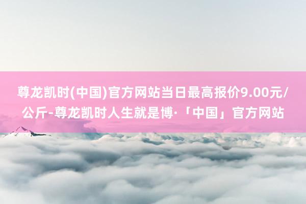 尊龙凯时(中国)官方网站当日最高报价9.00元/公斤-尊龙凯时人生就是博·「中国」官方网站