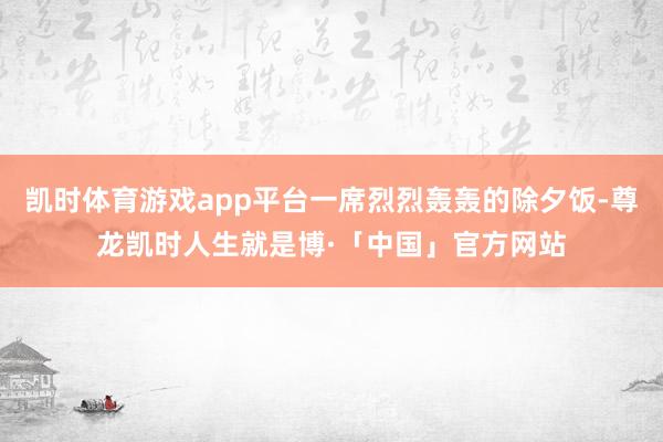 凯时体育游戏app平台一席烈烈轰轰的除夕饭-尊龙凯时人生就是博·「中国」官方网站