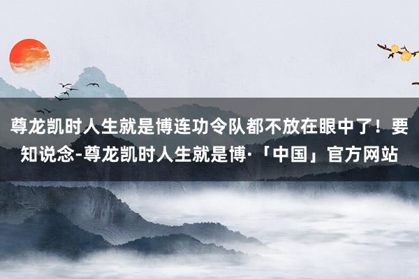 尊龙凯时人生就是博连功令队都不放在眼中了!要知说念-尊龙凯时人生就是博·「中国」官方网站