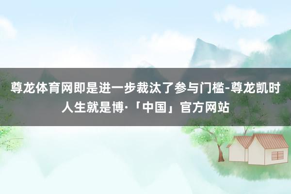 尊龙体育网即是进一步裁汰了参与门槛-尊龙凯时人生就是博·「中国」官方网站