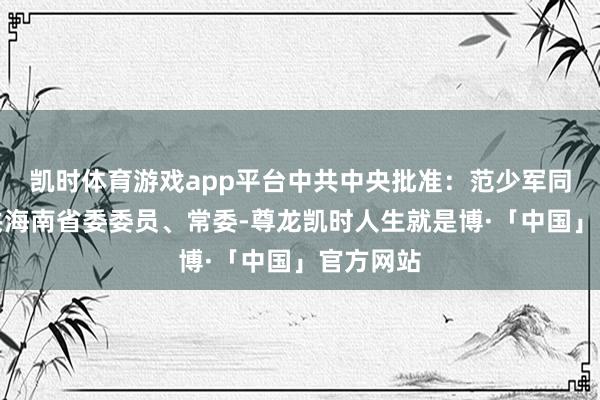 凯时体育游戏app平台中共中央批准:范少军同道任中共海南省委委员、常委-尊龙凯时人生就是博·「中国」官方网站