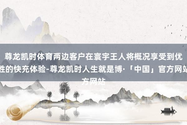 尊龙凯时体育两边客户在寰宇王人将概况享受到优胜的快充体验-尊龙凯时人生就是博·「中国」官方网站