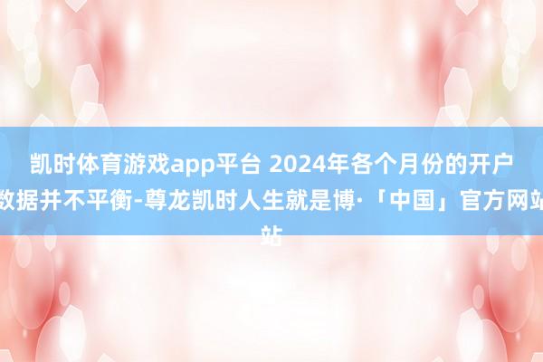 凯时体育游戏app平台 2024年各个月份的开户数据并不平衡-尊龙凯时人生就是博·「中国」官方网站