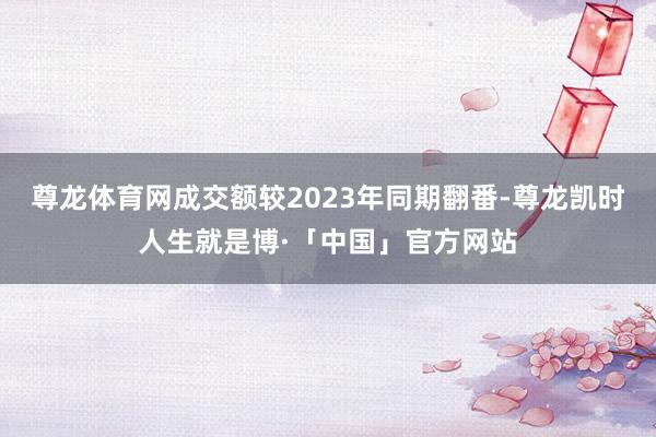 尊龙体育网成交额较2023年同期翻番-尊龙凯时人生就是博·「中国」官方网站