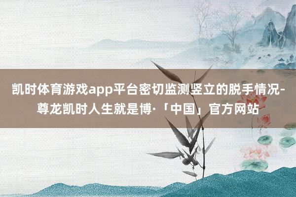 凯时体育游戏app平台密切监测竖立的脱手情况-尊龙凯时人生就是博·「中国」官方网站