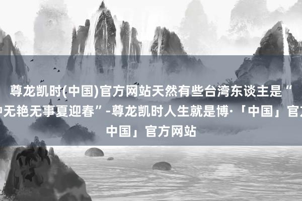 尊龙凯时(中国)官方网站天然有些台湾东谈主是“有事钟无艳无事夏迎春”-尊龙凯时人生就是博·「中国」官方网站