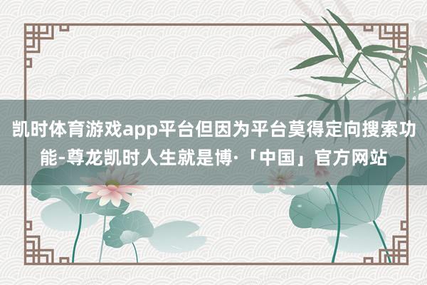 凯时体育游戏app平台但因为平台莫得定向搜索功能-尊龙凯时人生就是博·「中国」官方网站
