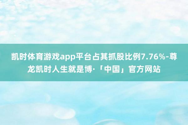 凯时体育游戏app平台占其抓股比例7.76%-尊龙凯时人生就是博·「中国」官方网站