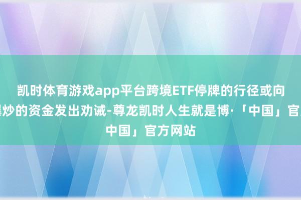 凯时体育游戏app平台跨境ETF停牌的行径或向参与爆炒的资金发出劝诫-尊龙凯时人生就是博·「中国」官方网站