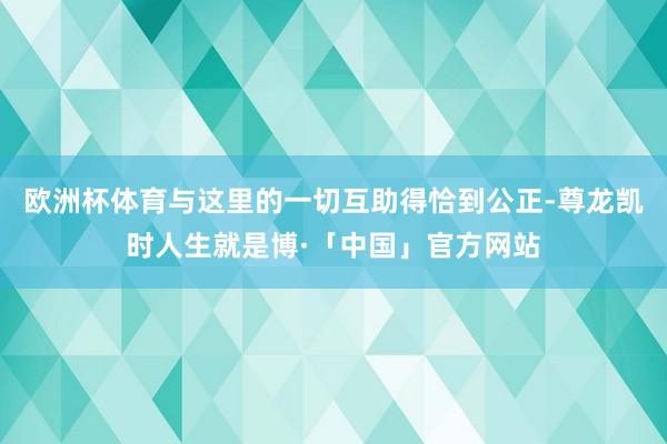 欧洲杯体育与这里的一切互助得恰到公正-尊龙凯时人生就是博·「中国」官方网站
