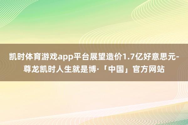 凯时体育游戏app平台展望造价1.7亿好意思元-尊龙凯时人生就是博·「中国」官方网站