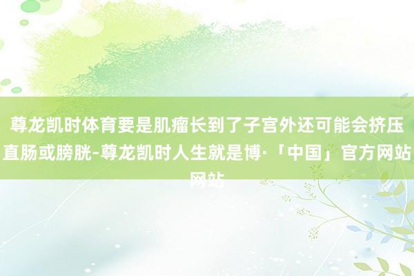 尊龙凯时体育要是肌瘤长到了子宫外还可能会挤压直肠或膀胱-尊龙凯时人生就是博·「中国」官方网站