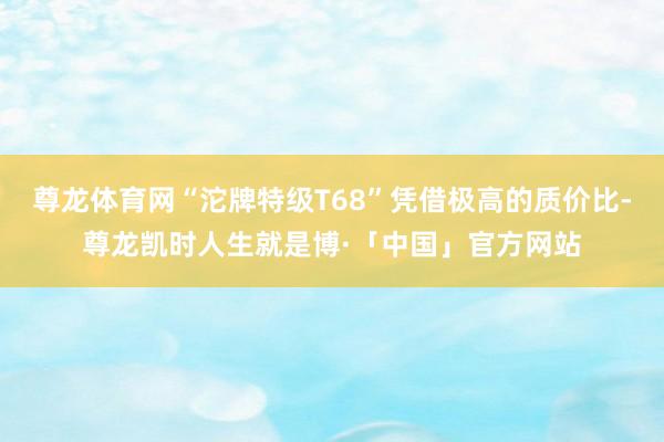 尊龙体育网“沱牌特级T68”凭借极高的质价比-尊龙凯时人生就是博·「中国」官方网站